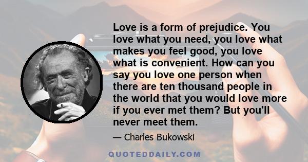 Love is a form of prejudice. You love what you need, you love what makes you feel good, you love what is convenient. How can you say you love one person when there are ten thousand people in the world that you would