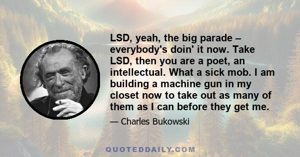 LSD, yeah, the big parade – everybody's doin' it now. Take LSD, then you are a poet, an intellectual. What a sick mob. I am building a machine gun in my closet now to take out as many of them as I can before they get me.