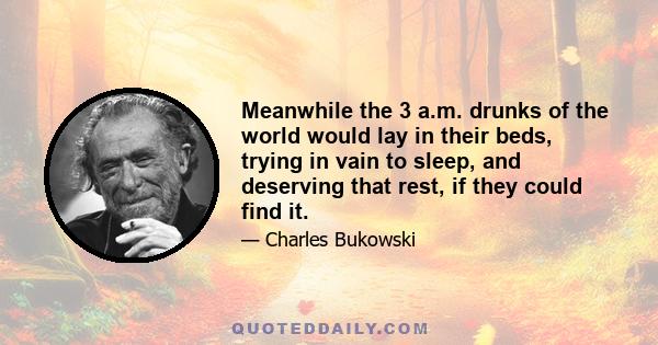 Meanwhile the 3 a.m. drunks of the world would lay in their beds, trying in vain to sleep, and deserving that rest, if they could find it.