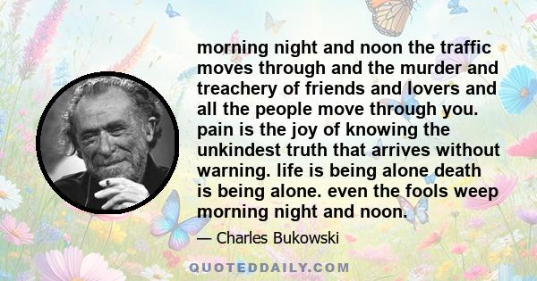 morning night and noon the traffic moves through and the murder and treachery of friends and lovers and all the people move through you. pain is the joy of knowing the unkindest truth that arrives without warning. life