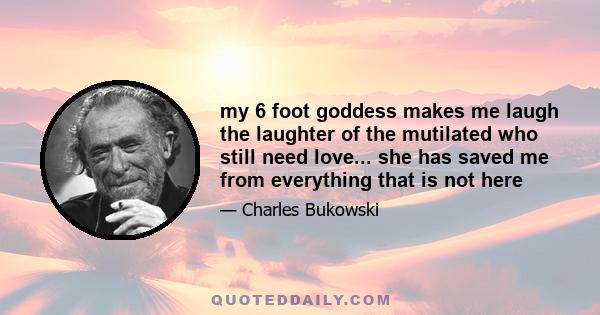 my 6 foot goddess makes me laugh the laughter of the mutilated who still need love... she has saved me from everything that is not here