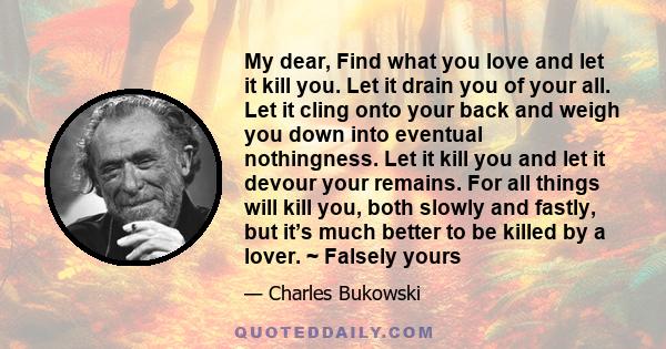 My dear, Find what you love and let it kill you. Let it drain you of your all. Let it cling onto your back and weigh you down into eventual nothingness. Let it kill you and let it devour your remains. For all things