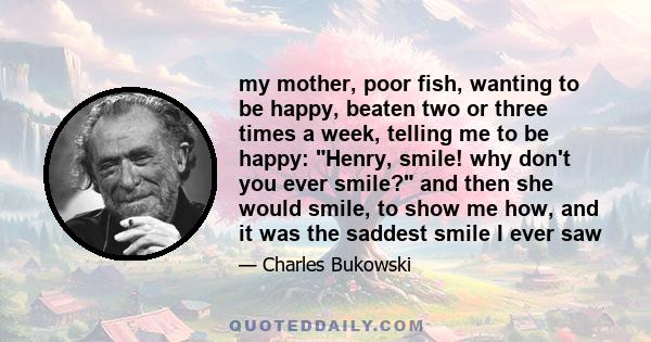 my mother, poor fish, wanting to be happy, beaten two or three times a week, telling me to be happy: Henry, smile! why don't you ever smile? and then she would smile, to show me how, and it was the saddest smile I ever