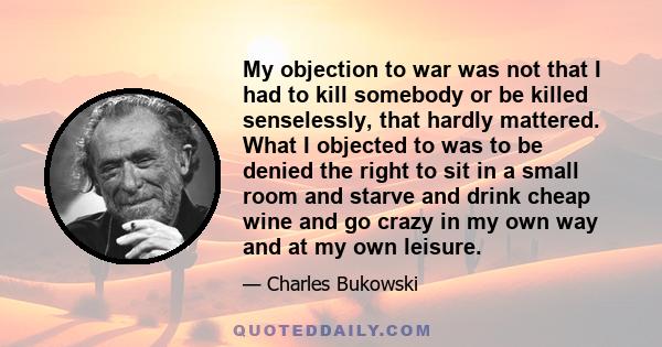 My objection to war was not that I had to kill somebody or be killed senselessly, that hardly mattered. What I objected to was to be denied the right to sit in a small room and starve and drink cheap wine and go crazy