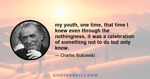 my youth, one time, that time I knew even through the nothingness, it was a celebration of something not to do but only know.