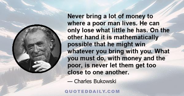 Never bring a lot of money to where a poor man lives. He can only lose what little he has. On the other hand it is mathematically possible that he might win whatever you bring with you. What you must do, with money and