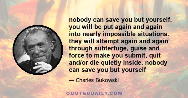 nobody can save you but yourself. you will be put again and again into nearly impossible situations. they will attempt again and again through subterfuge, guise and force to make you submit, quit and/or die quietly