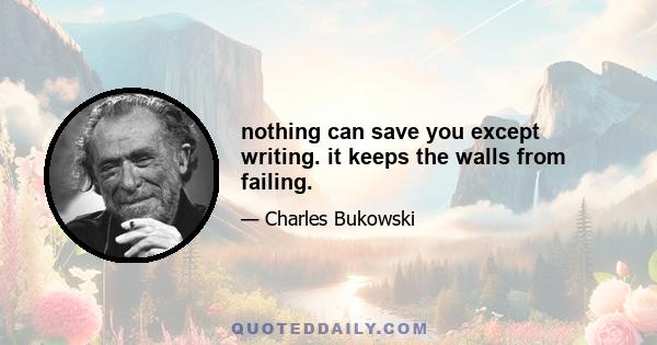 nothing can save you except writing. it keeps the walls from failing.