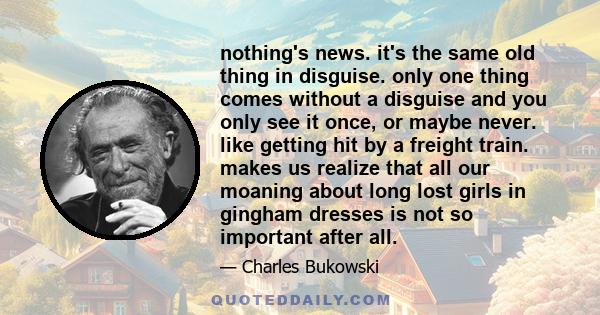 nothing's news. it's the same old thing in disguise. only one thing comes without a disguise and you only see it once, or maybe never. like getting hit by a freight train. makes us realize that all our moaning about