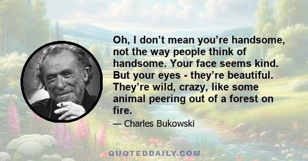 Oh, I don’t mean you’re handsome, not the way people think of handsome. Your face seems kind. But your eyes - they’re beautiful. They’re wild, crazy, like some animal peering out of a forest on fire.