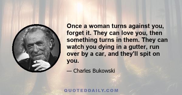 Once a woman turns against you, forget it. They can love you, then something turns in them. They can watch you dying in a gutter, run over by a car, and they'll spit on you.