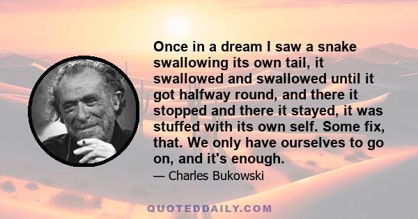 Once in a dream I saw a snake swallowing its own tail, it swallowed and swallowed until it got halfway round, and there it stopped and there it stayed, it was stuffed with its own self. Some fix, that. We only have