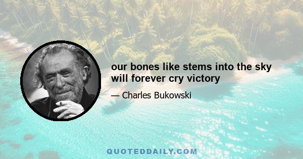 our bones like stems into the sky will forever cry victory