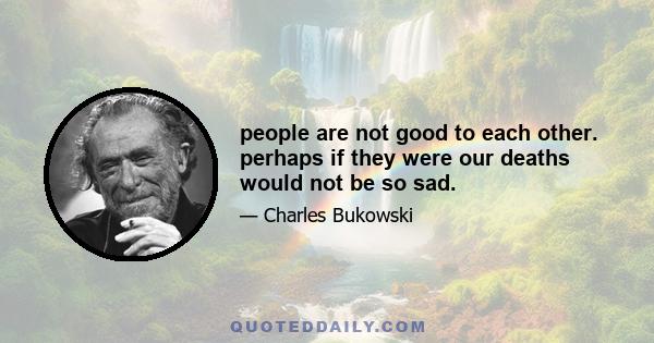 people are not good to each other. perhaps if they were our deaths would not be so sad.