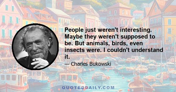 People just weren't interesting. Maybe they weren't supposed to be. But animals, birds, even insects were. I couldn't understand it.