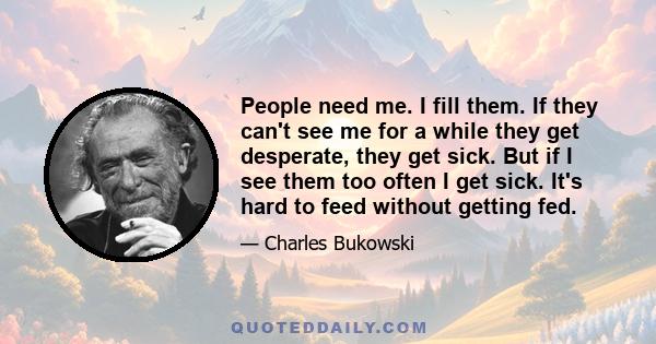 People need me. I fill them. If they can't see me for a while they get desperate, they get sick. But if I see them too often I get sick. It's hard to feed without getting fed.