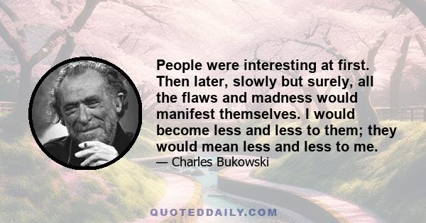 People were interesting at first. Then later, slowly but surely, all the flaws and madness would manifest themselves. I would become less and less to them; they would mean less and less to me.