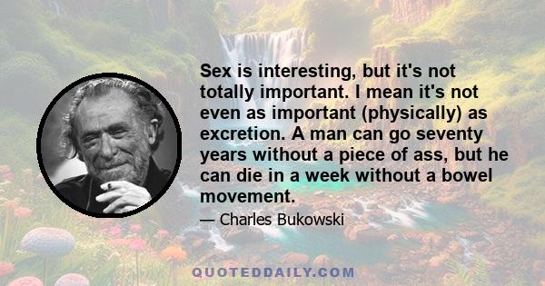 Sex is interesting, but it's not totally important. I mean it's not even as important (physically) as excretion. A man can go seventy years without a piece of ass, but he can die in a week without a bowel movement.