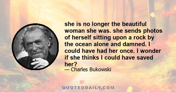 she is no longer the beautiful woman she was. she sends photos of herself sitting upon a rock by the ocean alone and damned. I could have had her once. I wonder if she thinks I could have saved her?