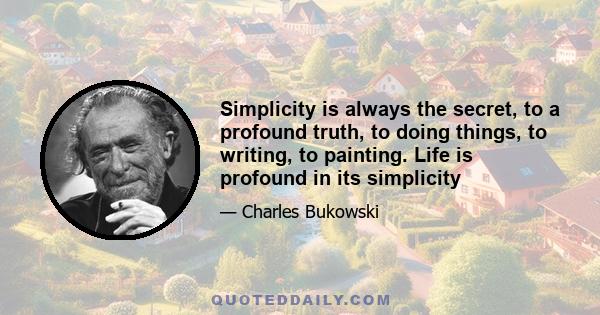 Simplicity is always the secret, to a profound truth, to doing things, to writing, to painting. Life is profound in its simplicity