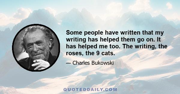 Some people have written that my writing has helped them go on. It has helped me too. The writing, the roses, the 9 cats.