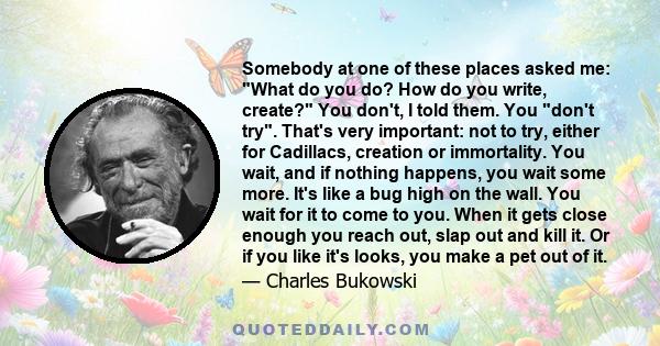 Somebody at one of these places asked me: What do you do? How do you write, create? You don't, I told them. You don't try. That's very important: not to try, either for Cadillacs, creation or immortality. You wait, and