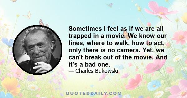 Sometimes I feel as if we are all trapped in a movie. We know our lines, where to walk, how to act, only there is no camera. Yet, we can't break out of the movie. And it's a bad one.