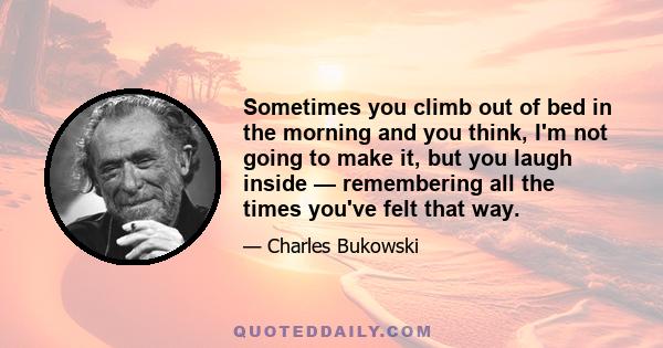 Sometimes you climb out of bed in the morning and you think, I'm not going to make it, but you laugh inside — remembering all the times you've felt that way.