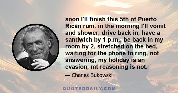 soon I'll finish this 5th of Puerto Rican rum. in the morning I'll vomit and shower, drive back in, have a sandwich by 1 p.m., be back in my room by 2, stretched on the bed, waiting for the phone to ring, not answering, 