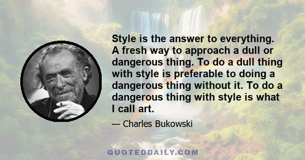 Style is the answer to everything. A fresh way to approach a dull or dangerous thing. To do a dull thing with style is preferable to doing a dangerous thing without it. To do a dangerous thing with style is what I call