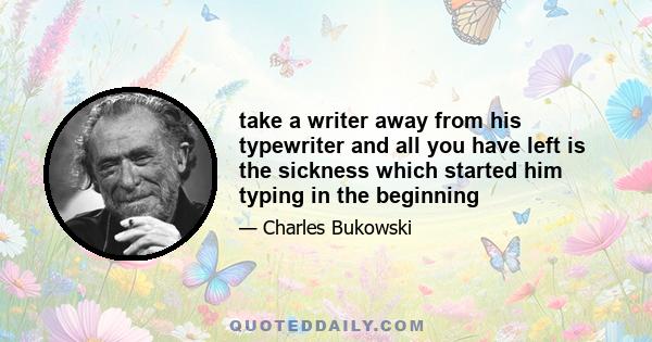 take a writer away from his typewriter and all you have left is the sickness which started him typing in the beginning