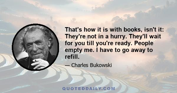 That's how it is with books, isn't it: They're not in a hurry. They'll wait for you till you're ready. People empty me. I have to go away to refill.