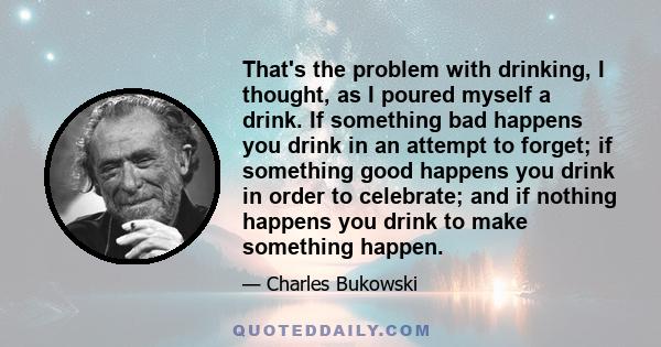 That's the problem with drinking, I thought, as I poured myself a drink. If something bad happens you drink in an attempt to forget; if something good happens you drink in order to celebrate; and if nothing happens you