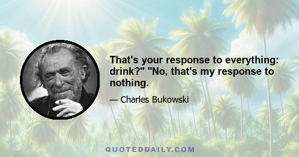 That's your response to everything: drink? No, that's my response to nothing.