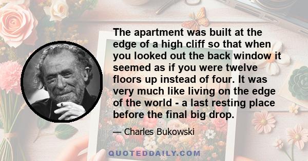 The apartment was built at the edge of a high cliff so that when you looked out the back window it seemed as if you were twelve floors up instead of four. It was very much like living on the edge of the world - a last