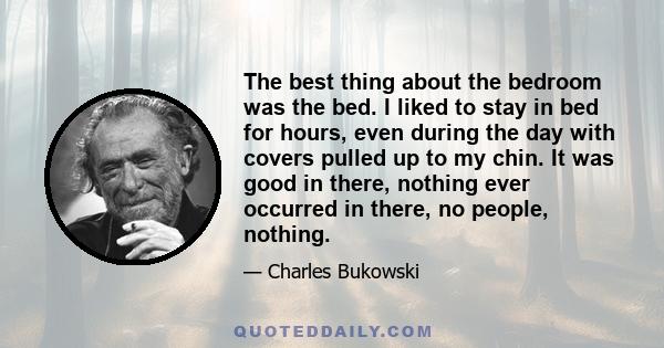 The best thing about the bedroom was the bed. I liked to stay in bed for hours, even during the day with covers pulled up to my chin. It was good in there, nothing ever occurred in there, no people, nothing.