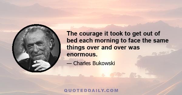 The courage it took to get out of bed each morning to face the same things over and over was enormous.