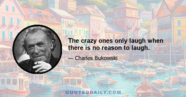 The crazy ones only laugh when there is no reason to laugh.