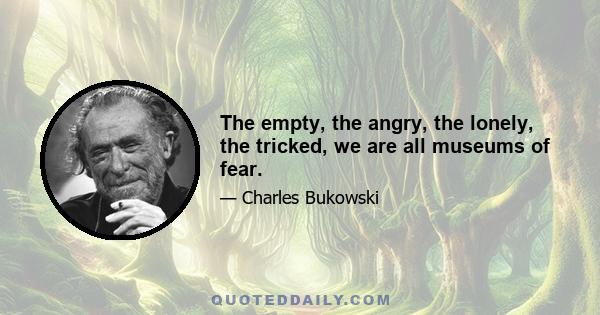 The empty, the angry, the lonely, the tricked, we are all museums of fear.