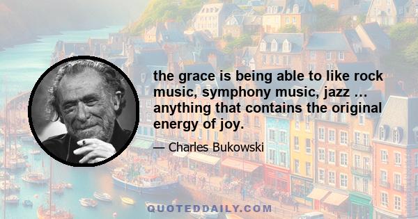 the grace is being able to like rock music, symphony music, jazz … anything that contains the original energy of joy.