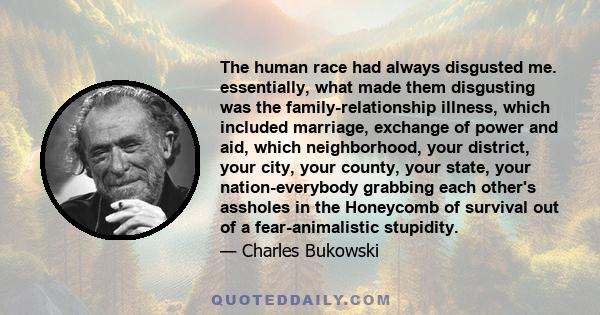 The human race had always disgusted me. essentially, what made them disgusting was the family-relationship illness, which included marriage, exchange of power and aid, which neighborhood, your district, your city, your