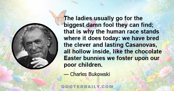 The ladies usually go for the biggest damn fool they can find; that is why the human race stands where it does today: we have bred the clever and lasting Casanovas, all hollow inside, like the chocolate Easter bunnies