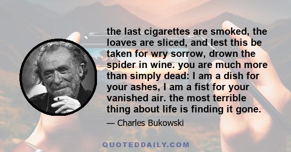 the last cigarettes are smoked, the loaves are sliced, and lest this be taken for wry sorrow, drown the spider in wine. you are much more than simply dead: I am a dish for your ashes, I am a fist for your vanished air.