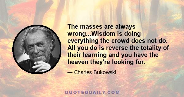 The masses are always wrong...Wisdom is doing everything the crowd does not do. All you do is reverse the totality of their learning and you have the heaven they're looking for.