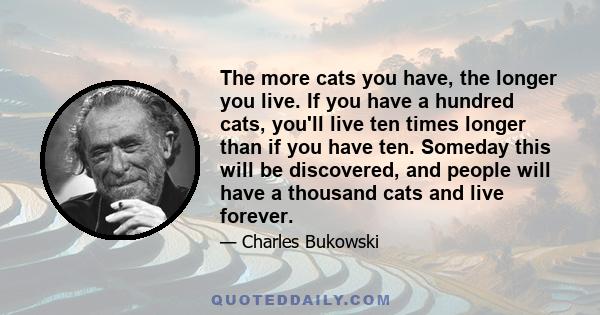 The more cats you have, the longer you live. If you have a hundred cats, you'll live ten times longer than if you have ten. Someday this will be discovered, and people will have a thousand cats and live forever.