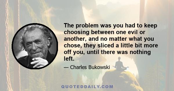 The problem was you had to keep choosing between one evil or another, and no matter what you chose, they sliced a little bit more off you, until there was nothing left.