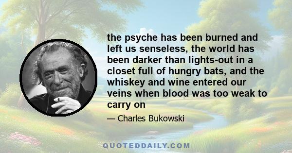 the psyche has been burned and left us senseless, the world has been darker than lights-out in a closet full of hungry bats, and the whiskey and wine entered our veins when blood was too weak to carry on