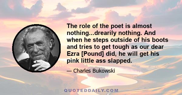 The role of the poet is almost nothing...drearily nothing. And when he steps outside of his boots and tries to get tough as our dear Ezra [Pound] did, he will get his pink little ass slapped.