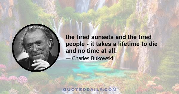 the tired sunsets and the tired people - it takes a lifetime to die and no time at all.