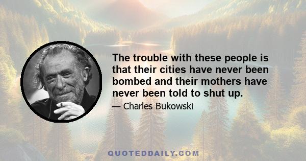 The trouble with these people is that their cities have never been bombed and their mothers have never been told to shut up.